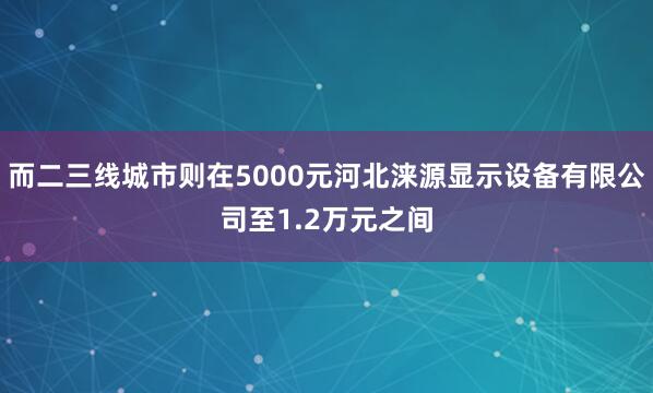 而二三线城市则在5000元河北涞源显示设备有限公司至1.2万元之间