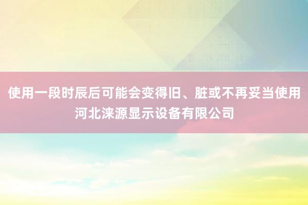 使用一段时辰后可能会变得旧、脏或不再妥当使用河北涞源显示设备有限公司